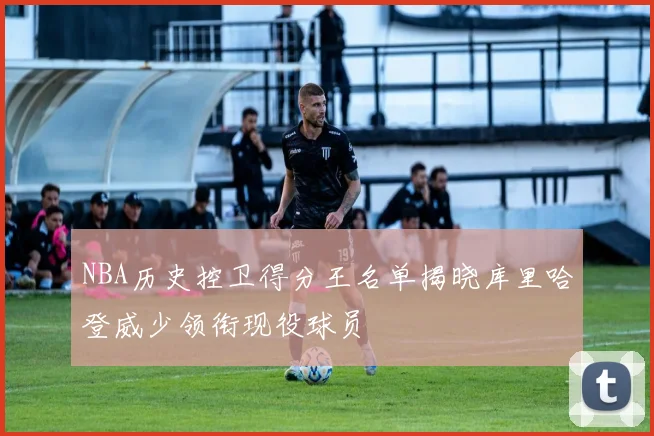 NBA历史控卫得分王名单揭晓库里哈登威少领衔现役球员