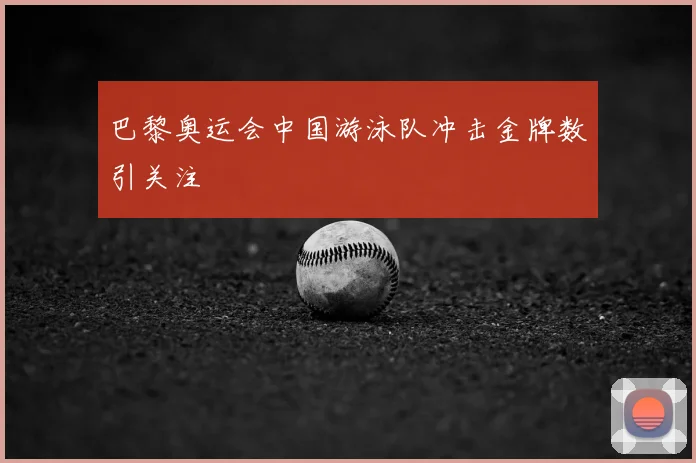巴黎奥运会中国游泳队冲击金牌数引关注