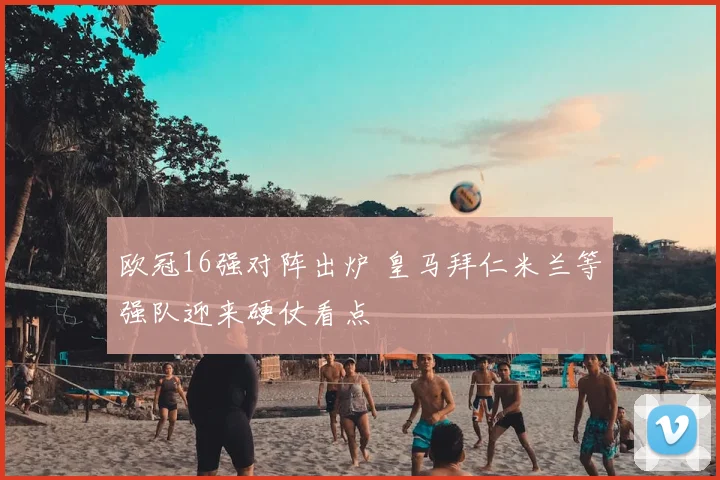 欧冠16强对阵出炉 皇马拜仁米兰等强队迎来硬仗看点