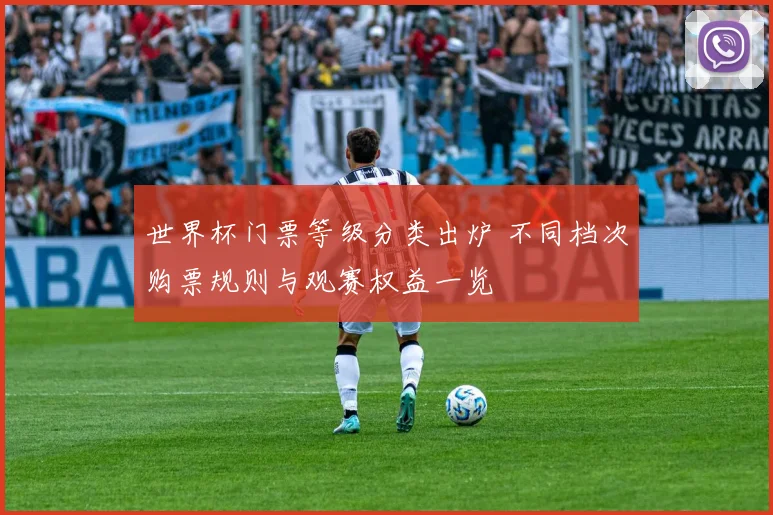 世界杯门票等级分类出炉 不同档次购票规则与观赛权益一览