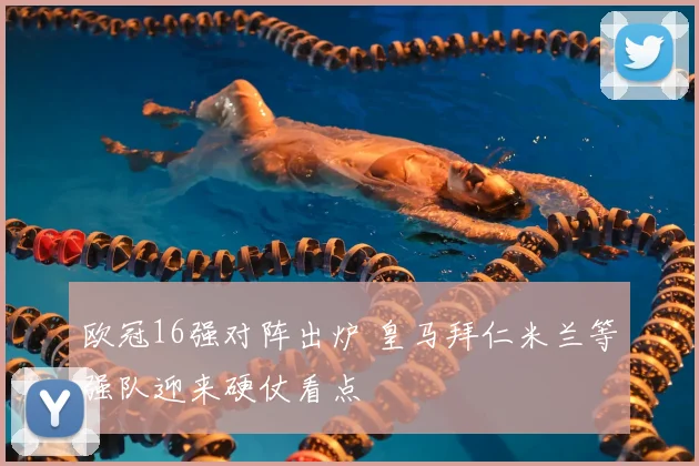 欧冠16强对阵出炉 皇马拜仁米兰等强队迎来硬仗看点