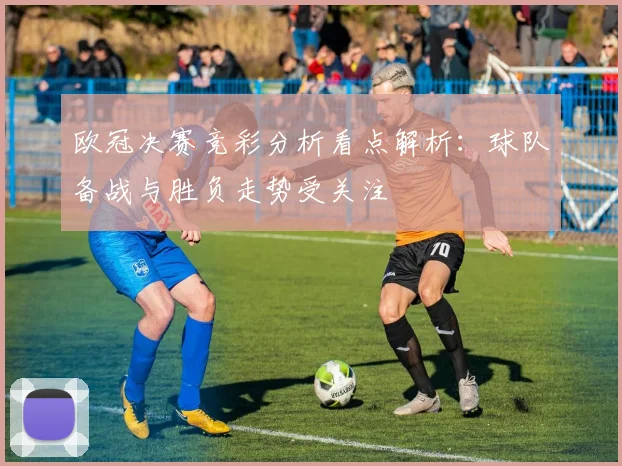 欧冠决赛竞彩分析看点解析：球队备战与胜负走势受关注