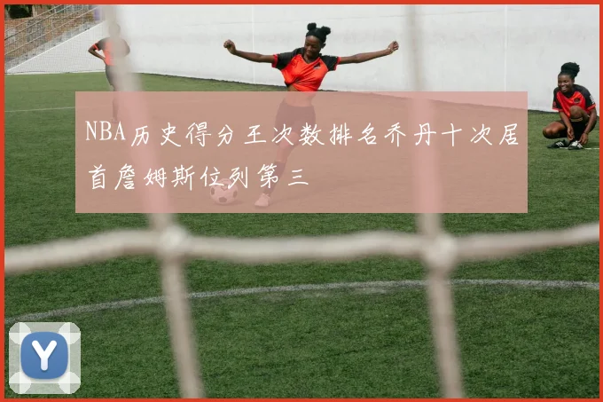 NBA历史得分王次数排名乔丹十次居首詹姆斯位列第三