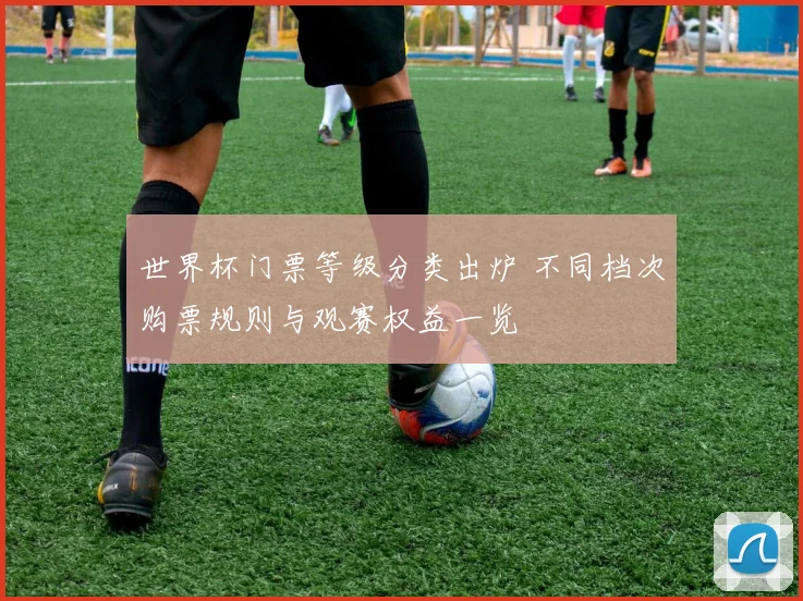世界杯门票等级分类出炉 不同档次购票规则与观赛权益一览