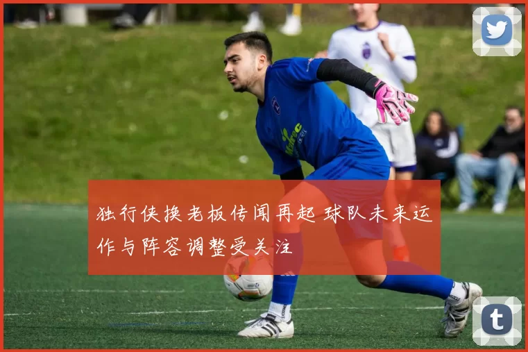 独行侠换老板传闻再起 球队未来运作与阵容调整受关注