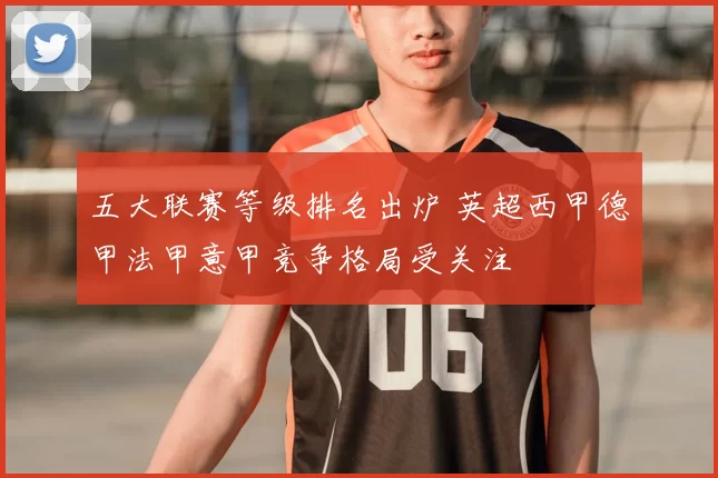 五大联赛等级排名出炉 英超西甲德甲法甲意甲竞争格局受关注
