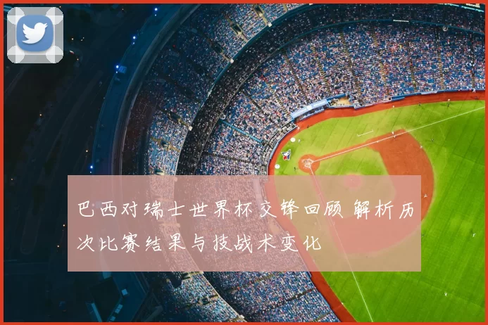 巴西对瑞士世界杯交锋回顾 解析历次比赛结果与技战术变化