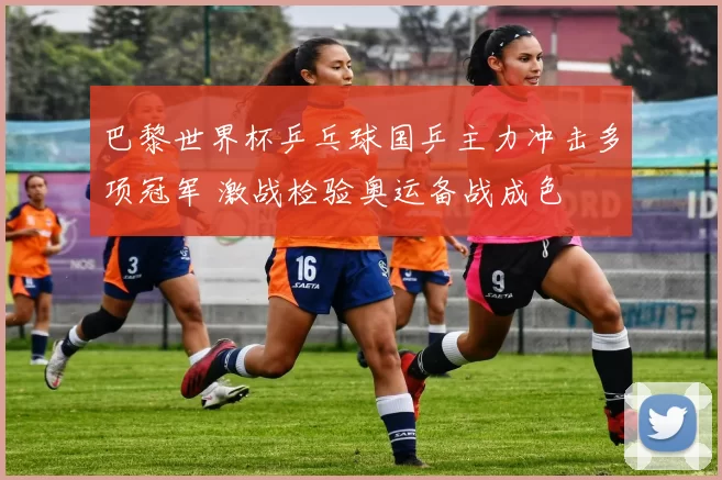 巴黎世界杯乒乓球国乒主力冲击多项冠军 激战检验奥运备战成色
