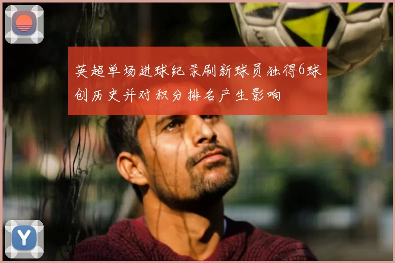 英超单场进球纪录刷新球员独得6球创历史并对积分排名产生影响