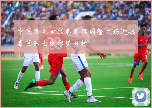 中国男足世预赛赛程调整主场迎战泰国队出线形势分析