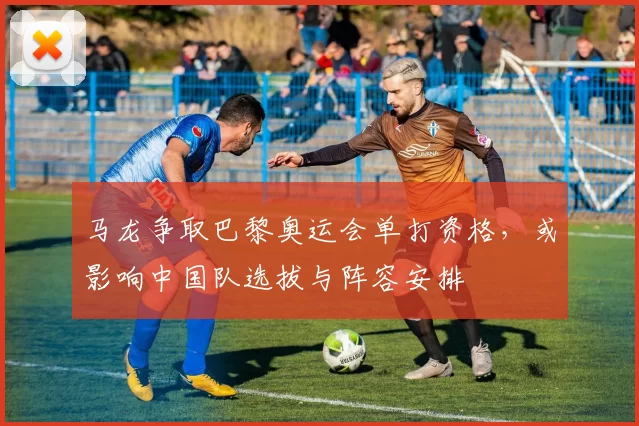马龙争取巴黎奥运会单打资格，或影响中国队选拔与阵容安排