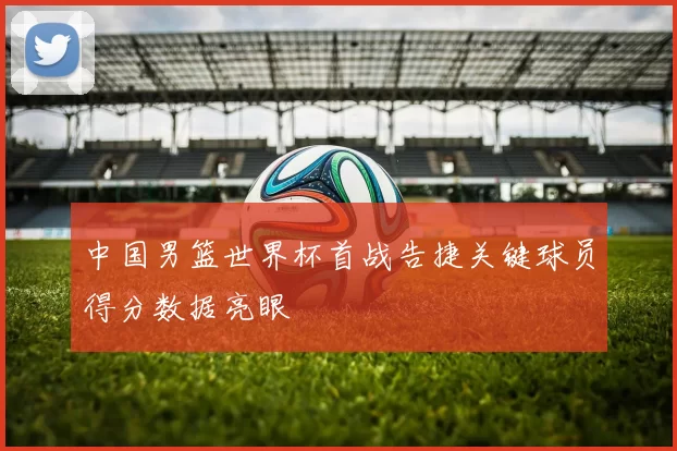 中国男篮世界杯首战告捷关键球员得分数据亮眼