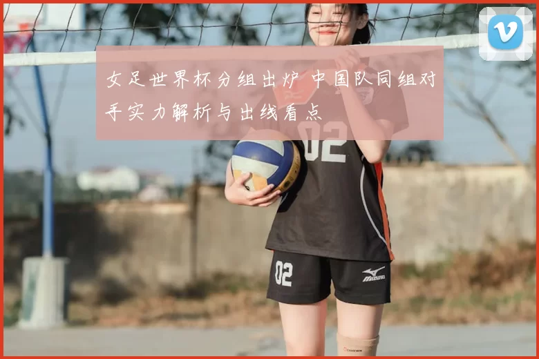 女足世界杯分组出炉 中国队同组对手实力解析与出线看点