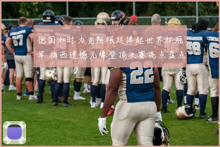德国加时力克阿根廷捧起世界杯冠军 梅西遗憾无缘登顶决赛亮点盘点