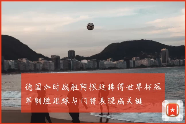 德国加时战胜阿根廷捧得世界杯冠军制胜进球与门将表现成关键