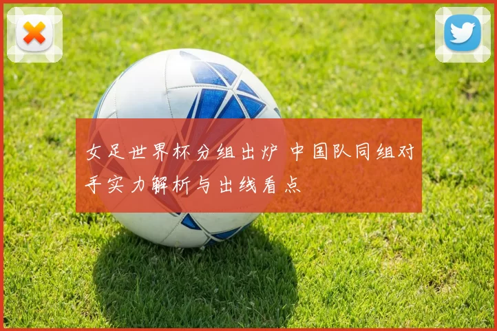 女足世界杯分组出炉 中国队同组对手实力解析与出线看点