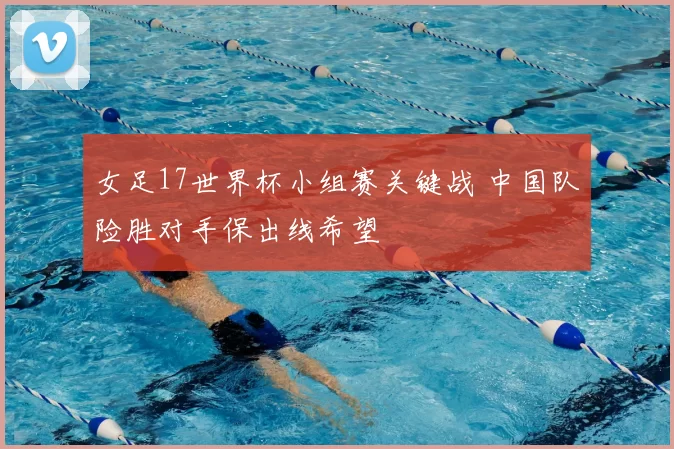 女足17世界杯小组赛关键战 中国队险胜对手保出线希望