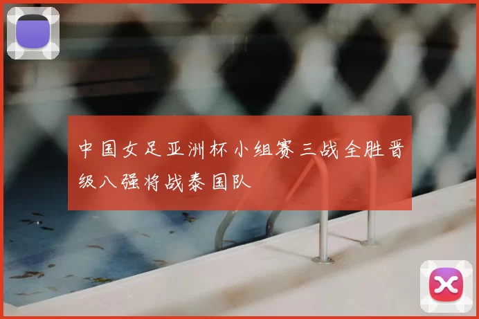 中国女足亚洲杯小组赛三战全胜晋级八强将战泰国队