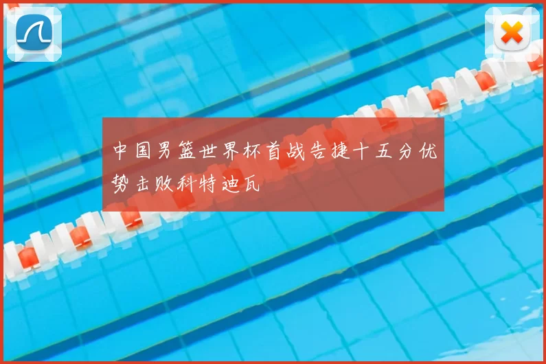 中国男篮世界杯首战告捷十五分优势击败科特迪瓦