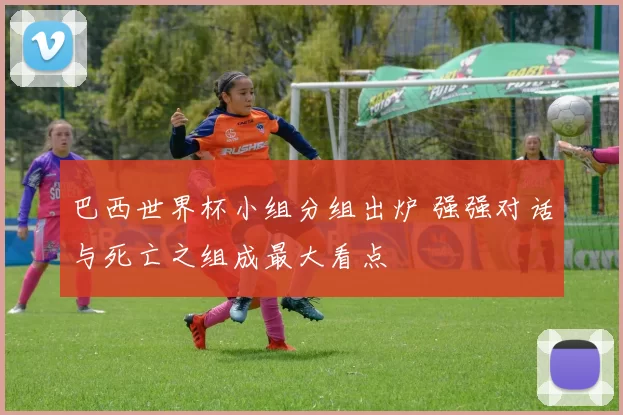 巴西世界杯小组分组出炉 强强对话与死亡之组成最大看点