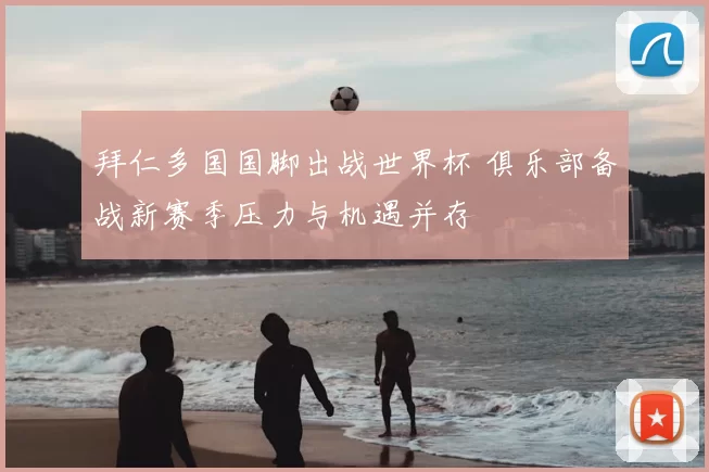 拜仁多国国脚出战世界杯 俱乐部备战新赛季压力与机遇并存