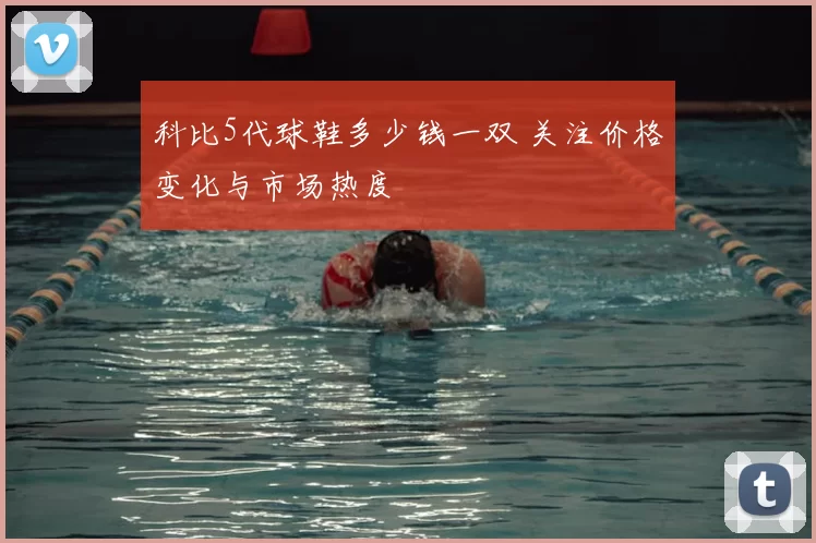 科比5代球鞋多少钱一双 关注价格变化与市场热度