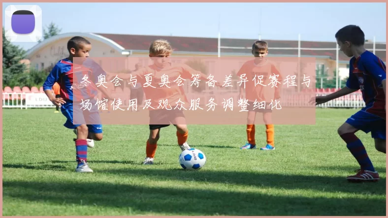冬奥会与夏奥会筹备差异促赛程与场馆使用及观众服务调整细化