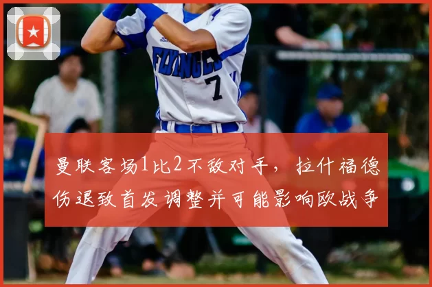 曼联客场1比2不敌对手，拉什福德伤退致首发调整并可能影响欧战争夺