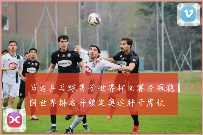 马龙乒乓球男子世界杯决赛夺冠稳固世界排名并锁定奥运种子席位