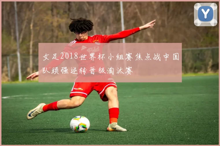 女足2018世界杯小组赛焦点战中国队顽强逆转晋级淘汰赛