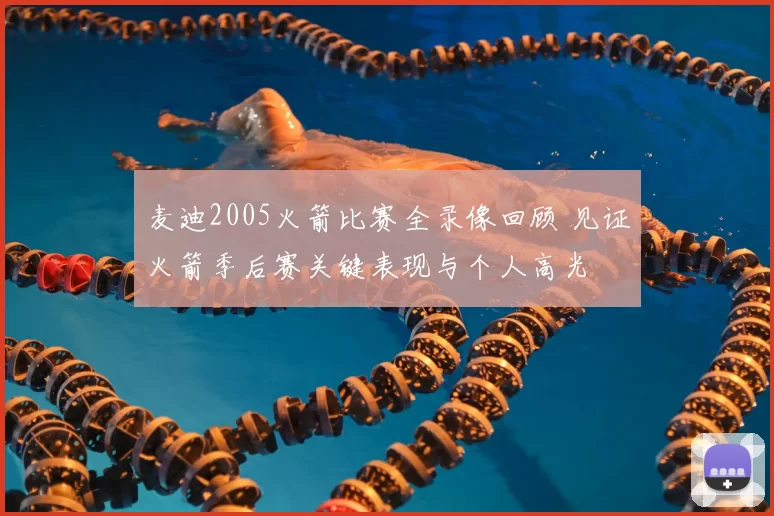 麦迪2005火箭比赛全录像回顾 见证火箭季后赛关键表现与个人高光