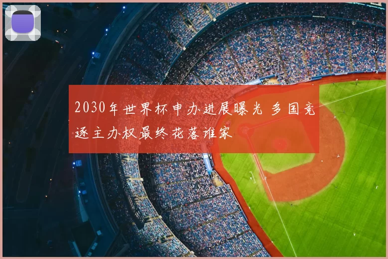 2030年世界杯申办进展曝光 多国竞逐主办权最终花落谁家