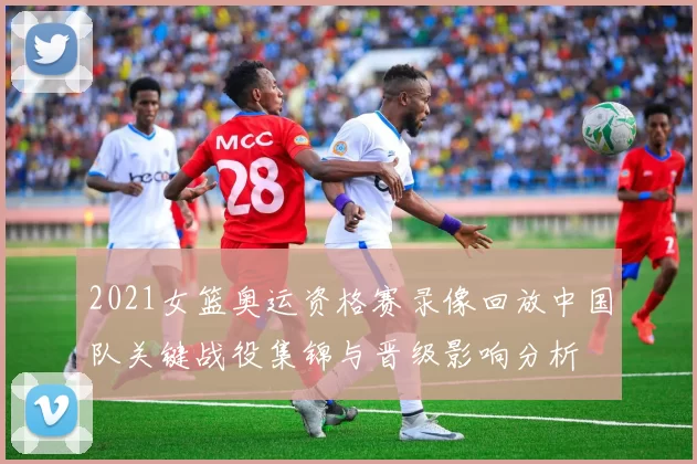 2021女篮奥运资格赛录像回放中国队关键战役集锦与晋级影响分析