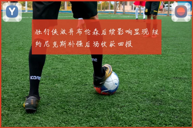 独行侠放弃布伦森后续影响显现 纽约尼克斯补强后场收获回报