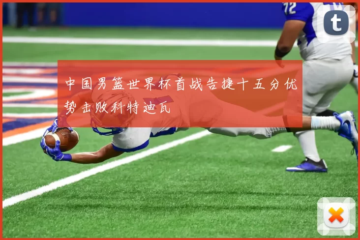 中国男篮世界杯首战告捷十五分优势击败科特迪瓦
