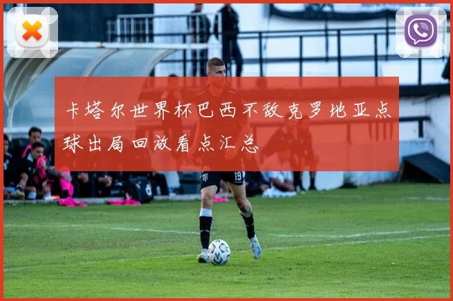 卡塔尔世界杯巴西不敌克罗地亚点球出局回放看点汇总