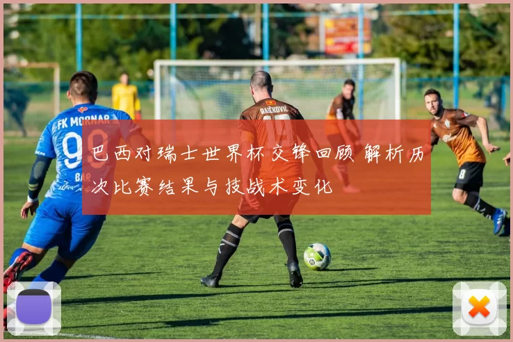 巴西对瑞士世界杯交锋回顾 解析历次比赛结果与技战术变化