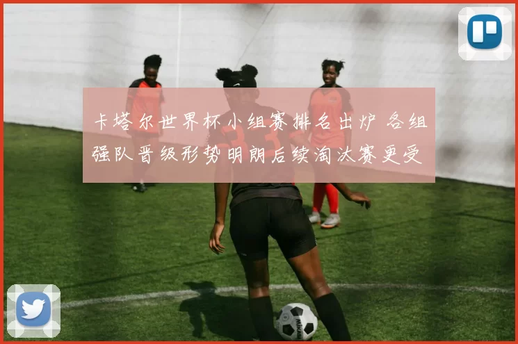 卡塔尔世界杯小组赛排名出炉 各组强队晋级形势明朗后续淘汰赛更受关注
