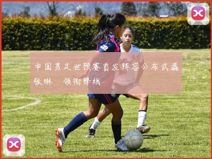 中国男足世预赛首发阵容公布武磊张琳芃领衔锋线