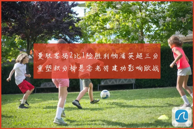 曼联客场2比1险胜利物浦英超三分重塑积分榜悬念老将建功影响欧战席位