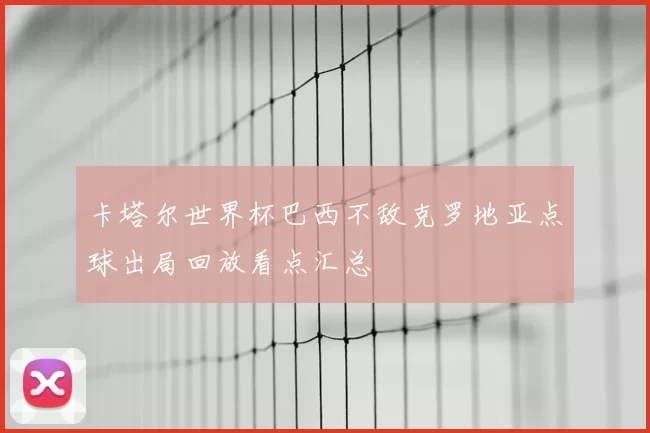 卡塔尔世界杯巴西不敌克罗地亚点球出局回放看点汇总