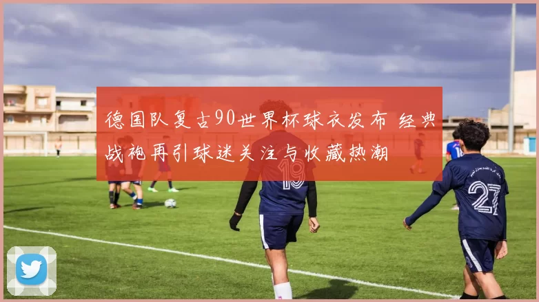 德国队复古90世界杯球衣发布 经典战袍再引球迷关注与收藏热潮