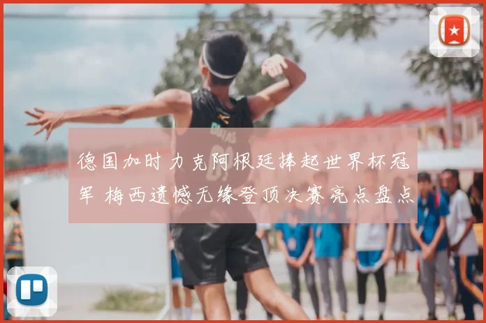 德国加时力克阿根廷捧起世界杯冠军 梅西遗憾无缘登顶决赛亮点盘点