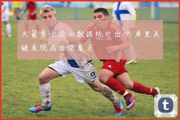 火箭勇士抢七数据统计出炉 库里关键表现成后续看点