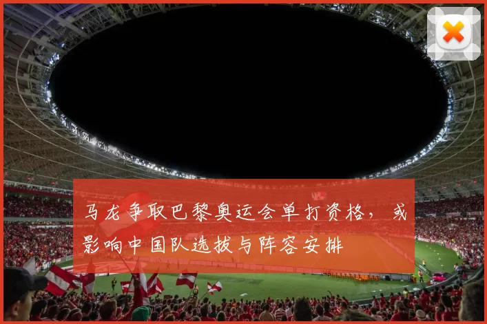 马龙争取巴黎奥运会单打资格，或影响中国队选拔与阵容安排