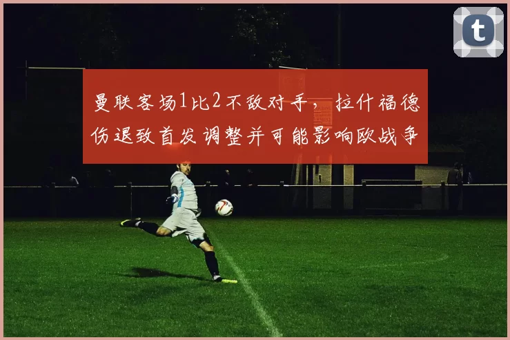 曼联客场1比2不敌对手，拉什福德伤退致首发调整并可能影响欧战争夺