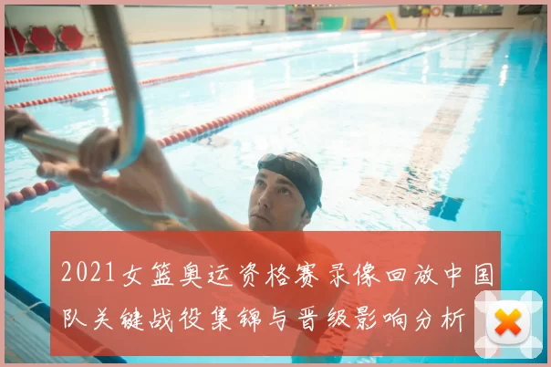 2021女篮奥运资格赛录像回放中国队关键战役集锦与晋级影响分析