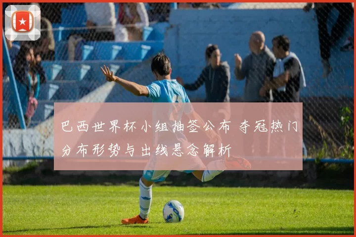巴西世界杯小组抽签公布 夺冠热门分布形势与出线悬念解析