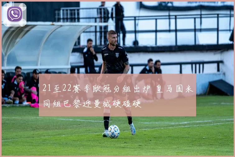 21至22赛季欧冠分组出炉 皇马国米同组巴黎迎曼城硬碰硬