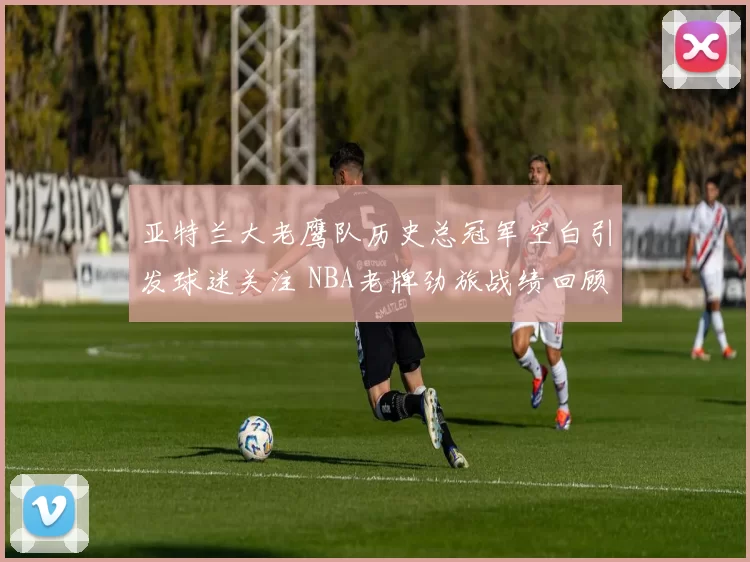 亚特兰大老鹰队历史总冠军空白引发球迷关注 NBA老牌劲旅战绩回顾